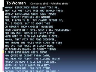 WOMAN! EXPERIENCE MIGHT HAVE TOLD ME,
THAT ALL MUST LOVE THEE WHO BEHOLD THEE:
SURELY EXPERIENCE MIGHT HAVE TAUGHT
THY FIRMEST PROMISES ARE NAUGHT:
BUT, PLACED IN ALL THY CHARMS BEFORE ME,
ALL I FORGET, BUT TO ADORE THEE.
OH MEMORY! THOU CHOICEST BLESSING
WHEN JOIN’D WITH HOPE, WHEN STILL POSSESSING;
BUT HOW MUCH CURSED BY EVERY LOVER
WHEN HOPE IS FLED AND PASSION’S OVER.
WOMAN, THAT FAIR AND FOND DECEIVER,
HOW THROBS THE PULSE WHEN FIRST WE VIEW
THE EYE THAT ROLLS IN GLOSSY BLUE,
OR SPARKLES BLACK, OR MILDLY THROWS
A BEAM FROM UNDER HAZEL BROWS!
HOW QUICK WE CREDIT EVERY OATH,
AND HEAR HER PLIGHT THE WILLING TROTH!
FONDLY WE HOPE’T WILL LAST FOR AYE,
WHEN, LO! SHE CHANGES IN A DAY.
THIS RECORD WILL FOR EVER STAND,
To Woman (Composed 1806 – Published 1807)
 