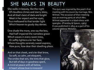 SHE WALKS IN BEAUTY
She walks in beauty, like the night
Of cloudless climes and starry skies;
And all that’s best of dark and bright
Meet in her aspect and her eyes;
Thus mellowed to that tender light
Which heaven to gaudy day denies.
One shade the more, one ray the less,
Had half impaired the nameless grace
Which waves in every raven tress,
Or softly lightens o’er her face;
Where thoughts serenely sweet express,
How pure, how dear their dwelling-place.
And on that cheek, and o’er that brow,
So soft, so calm, yet eloquent,
The smiles that win, the tints that glow,
But tell of days in goodness spent,
A mind at peace with all below,
A heart whose love is innocent!
This lyric was inspired by the poet’s first
meeting with his cousin by marriage, Mrs.
Wilmot.The occasion of their meeting
was an evening party at which Mrs.
Wilmot appeared in a black dress with
spangles. (Priestley & Spears, 1963)
It was published in 1815 as a part of his
volume Hebrew Melodies.
Lady Elizabeth Wilmot, Elizabeth and John Wilmot's second daughter
 