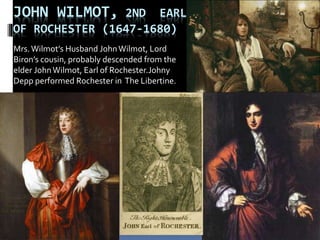 JOHN WILMOT, 2ND EARL
OF ROCHESTER (1647-1680)
Mrs.Wilmot’s Husband JohnWilmot, Lord
Biron’s cousin, probably descended from the
elder JohnWilmot, Earl of Rochester.Johny
Depp performed Rochester in The Libertine.
 