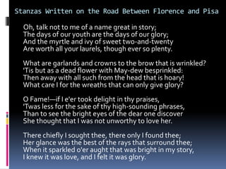 Stanzas Written on the Road Between Florence and Pisa
Oh, talk not to me of a name great in story;
The days of our youth are the days of our glory;
And the myrtle and ivy of sweet two-and-twenty
Are worth all your laurels, though ever so plenty.
What are garlands and crowns to the brow that is wrinkled?
'Tis but as a dead flower with May-dew besprinkled:
Then away with all such from the head that is hoary!
What care I for the wreaths that can only give glory?
O Fame!—if I e'er took delight in thy praises,
'Twas less for the sake of thy high-sounding phrases,
Than to see the bright eyes of the dear one discover
She thought that I was not unworthy to love her.
There chiefly I sought thee, there only I found thee;
Her glance was the best of the rays that surround thee;
When it sparkled o'er aught that was bright in my story,
I knew it was love, and I felt it was glory.
 