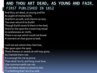 AND THOU ART DEAD, AS YOUNG AND FAIR,
FIRST PUBLISHED IN 1812
And thou art dead, as young and fair
As aught of mortal birth;
And form so soft, and charms so rare,
Too soon return'd to Earth!
Though Earth receiv'd them in her bed,
And o'er the spot the crowd may tread
In carelessness or mirth,
There is an eye which could not brook
A moment on that grave to look.
I will not ask where thou liest low,
Nor gaze upon the spot;
There flowers or weeds at will may grow,
So I behold them not:
It is enough for me to prove
That what I lov'd, and long must love,
Like common earth can rot;
To me there needs no stone to tell,
'T is Nothing that I lov'd so well.
 