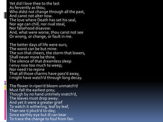 Yet did I love thee to the last
As fervently as thou,
Who didst not change through all the past,
And canst not alter now.
The love where Death has set his seal,
Nor age can chill, nor rival steal,
Nor falsehood disavow:
And, what were worse, thou canst not see
Or wrong, or change, or fault in me.
The better days of life were ours;
The worst can be but mine:
The sun that cheers, the storm that lowers,
Shall never more be thine.
The silence of that dreamless sleep
I envy now too much to weep;
Nor need I to repine
That all those charms have pass'd away,
I might have watch'd through long decay.
The flower in ripen'd bloom unmatch'd
Must fall the earliest prey;
Though by no hand untimely snatch'd,
The leaves must drop away:
And yet it were a greater grief
To watch it withering, leaf by leaf,
Than see it pluck'd to-day;
Since earthly eye but ill can bear
To trace the change to foul from fair.
 