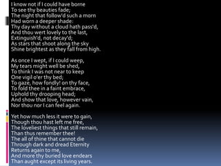 I know not if I could have borne
To see thy beauties fade;
The night that follow'd such a morn
Had worn a deeper shade:
Thy day without a cloud hath pass'd,
And thou wert lovely to the last,
Extinguish'd, not decay'd;
As stars that shoot along the sky
Shine brightest as they fall from high.
As once I wept, if I could weep,
My tears might well be shed,
To think I was not near to keep
One vigil o'er thy bed;
To gaze, how fondly! on thy face,
To fold thee in a faint embrace,
Uphold thy drooping head;
And show that love, however vain,
Nor thou nor I can feel again.
Yet how much less it were to gain,
Though thou hast left me free,
The loveliest things that still remain,
Than thus remember thee!
The all of thine that cannot die
Through dark and dread Eternity
Returns again to me,
And more thy buried love endears
Than aught except its living years.
 