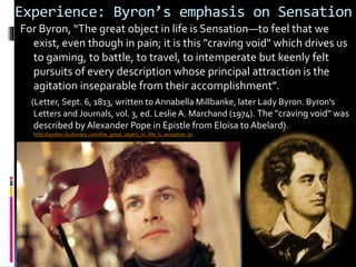 Experience: Byron’s emphasis on Sensation
For Byron, “The great object in life is Sensation—to feel that we
exist, even though in pain; it is this "craving void" which drives us
to gaming, to battle, to travel, to intemperate but keenly felt
pursuits of every description whose principal attraction is the
agitation inseparable from their accomplishment”.
(Letter, Sept. 6, 1813, written to Annabella Millbanke, later Lady Byron. Byron's
Letters and Journals, vol. 3, ed. Leslie A. Marchand (1974). The "craving void" was
described by Alexander Pope in Epistle from Eloisa to Abelard).
http://quotes.dictionary.com/the_great_object_in_life_is_sensation_to
 