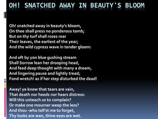 OH! SNATCHED AWAY IN BEAUTY'S BLOOM
Oh! snatched away in beauty's bloom,
On thee shall press no ponderous tomb;
But on thy turf shall roses rear
Their leaves, the earliest of the year;
And the wild cypress wave in tender gloom:
And oft by yon blue gushing stream
Shall Sorrow lean her drooping head,
And feed deep thought with many a dream,
And lingering pause and lightly tread;
Fond wretch! as if her step disturbed the dead!
Away! ye know that tears are vain,
That death nor heeds nor hears distress:
Will this unteach us to complain?
Or make one mourner weep the less?
And thou -who tell'st me to forget,
Thy looks are wan, thine eyes are wet.
 