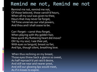 Remind me not, Remind me not
Remind me not, remind me not,
Of those beloved, those vanish'd hours,
When all my soul was given to thee;
Hours that may never be forgot,
TillTime unnerves our vital powers,
And thou and I shall cease to be.
Can I forget---canst thou forget,
When playing with thy golden hair,
How quick thy fluttering heart did move?
Oh! by my soul, I see thee yet,
With eyes so languid, breast so fair,
And lips, though silent, breathing love.
When thus reclining on my breast,
Those eyes threw back a glance so sweet,
As half reproach'd yet rais'd desire,
And still we near and nearer prest,
And still our glowing lips would meet,
As if in kisses to expire.
 