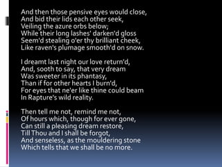 And then those pensive eyes would close,
And bid their lids each other seek,
Veiling the azure orbs below;
While their long lashes' darken'd gloss
Seem'd stealing o'er thy brilliant cheek,
Like raven's plumage smooth'd on snow.
I dreamt last night our love return'd,
And, sooth to say, that very dream
Was sweeter in its phantasy,
Than if for other hearts I burn'd,
For eyes that ne'er like thine could beam
In Rapture's wild reality.
Then tell me not, remind me not,
Of hours which, though for ever gone,
Can still a pleasing dream restore,
TillThou and I shall be forgot,
And senseless, as the mouldering stone
Which tells that we shall be no more.
 