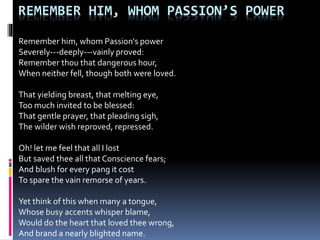REMEMBER HIM, WHOM PASSION’S POWER
Remember him, whom Passion's power
Severely---deeply---vainly proved:
Remember thou that dangerous hour,
When neither fell, though both were loved.
That yielding breast, that melting eye,
Too much invited to be blessed:
That gentle prayer, that pleading sigh,
The wilder wish reproved, repressed.
Oh! let me feel that all I lost
But saved thee all that Conscience fears;
And blush for every pang it cost
To spare the vain remorse of years.
Yet think of this when many a tongue,
Whose busy accents whisper blame,
Would do the heart that loved thee wrong,
And brand a nearly blighted name.
 