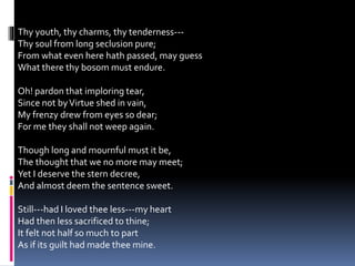Thy youth, thy charms, thy tenderness---
Thy soul from long seclusion pure;
From what even here hath passed, may guess
What there thy bosom must endure.
Oh! pardon that imploring tear,
Since not byVirtue shed in vain,
My frenzy drew from eyes so dear;
For me they shall not weep again.
Though long and mournful must it be,
The thought that we no more may meet;
Yet I deserve the stern decree,
And almost deem the sentence sweet.
Still---had I loved thee less---my heart
Had then less sacrificed to thine;
It felt not half so much to part
As if its guilt had made thee mine.
 