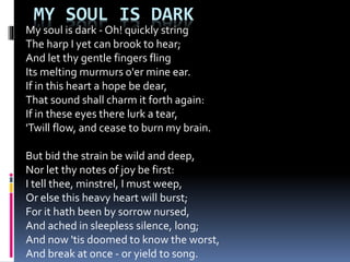 MY SOUL IS DARK
My soul is dark - Oh! quickly string
The harp I yet can brook to hear;
And let thy gentle fingers fling
Its melting murmurs o'er mine ear.
If in this heart a hope be dear,
That sound shall charm it forth again:
If in these eyes there lurk a tear,
'Twill flow, and cease to burn my brain.
But bid the strain be wild and deep,
Nor let thy notes of joy be first:
I tell thee, minstrel, I must weep,
Or else this heavy heart will burst;
For it hath been by sorrow nursed,
And ached in sleepless silence, long;
And now 'tis doomed to know the worst,
And break at once - or yield to song.
 