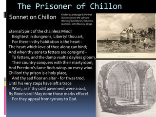 Sonnet on Chillon
Eternal Spirit of the chainless Mind!
Brightest in dungeons, Liberty! thou art,
For there in thy habitation is the heart -
The heart which love of thee alone can bind;
And when thy sons to fetters are consign'd -
To fetters, and the damp vault's dayless gloom,
Their country conquers with their martyrdom,
And Freedom's fame finds wings on every wind.
Chillon! thy prison is a holy place,
And thy sad floor an altar - for t'was trod,
Until his very steps have left a trace
Worn, as if thy cold pavement were a sod,
By Bonnivard! May none those marks efface!
For they appeal from tyrrany to God.
The Prisoner of Chillon
Finden's Landscape & Portrait
Illustrations to the Life and
Works of Lord Byron,Volume 1
(London: John Murray, 1832).
 