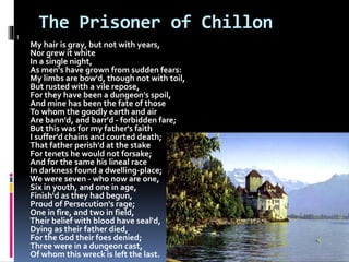 The Prisoner of Chillon
I
My hair is gray, but not with years,
Nor grew it white
In a single night,
As men's have grown from sudden fears:
My limbs are bow'd, though not with toil,
But rusted with a vile repose,
For they have been a dungeon's spoil,
And mine has been the fate of those
To whom the goodly earth and air
Are bann'd, and barr'd - forbidden fare;
But this was for my father's faith
I suffer'd chains and courted death;
That father perish'd at the stake
For tenets he would not forsake;
And for the same his lineal race
In darkness found a dwelling-place;
We were seven - who now are one,
Six in youth, and one in age,
Finish'd as they had begun,
Proud of Persecution's rage;
One in fire, and two in field,
Their belief with blood have seal'd,
Dying as their father died,
For the God their foes denied;
Three were in a dungeon cast,
Of whom this wreck is left the last.
 