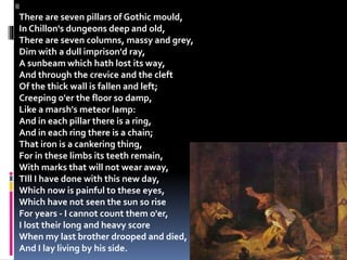 II
There are seven pillars of Gothic mould,
In Chillon's dungeons deep and old,
There are seven columns, massy and grey,
Dim with a dull imprison'd ray,
A sunbeam which hath lost its way,
And through the crevice and the cleft
Of the thick wall is fallen and left;
Creeping o'er the floor so damp,
Like a marsh's meteor lamp:
And in each pillar there is a ring,
And in each ring there is a chain;
That iron is a cankering thing,
For in these limbs its teeth remain,
With marks that will not wear away,
TIll I have done with this new day,
Which now is painful to these eyes,
Which have not seen the sun so rise
For years - I cannot count them o'er,
I lost their long and heavy score
When my last brother drooped and died,
And I lay living by his side.
 