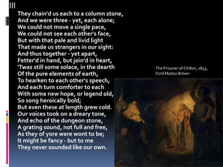 III
They chain'd us each to a column stone,
And we were three - yet, each alone;
We could not move a single pace,
We could not see each other's face,
But with that pale and livid light
That made us strangers in our sight:
And thus together - yet apart,
Fetter'd in hand, but join'd in heart,
'Twas still some solace, in the dearth
Of the pure elements of earth,
To hearken to each other's speech,
And each turn comforter to each
With some new hope, or legend old,
So song heroically bold;
But even these at length grew cold.
Our voices took on a dreary tone,
And echo of the dungeon stone,
A grating sound, not full and free,
As they of yore were wont to be;
It might be fancy - but to me
They never sounded like our own.
The Prisoner of Chillon, 1843,
Ford Madox Brown
 