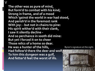 V
The other was as pure of mind,
But form'd to combat with his kind;
Strong in frame, and of a mood
Which 'gainst the world in war had stood,
And perish'd in the foremost rank
With joy: - but not in chains to pine:
His spirit wither'd with their clank,
I saw it silently decline -
And so perchance in sooth did mine:
But yet I forced it on to cheer
Those relics of a home so dear.
He was a hunter of the hills,
Had follow'd there the deer and wolf;
To him this dungeon was a gulf,
And fetter'd feet the worst of ills.
Byron’s signature at the sight.
 