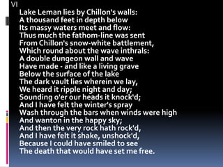 VI
Lake Leman lies by Chillon's walls:
A thousand feet in depth below
Its massy waters meet and flow:
Thus much the fathom-line was sent
From Chillon's snow-white battlement,
Which round about the wave inthrals:
A double dungeon wall and wave
Have made - and like a living grave
Below the surface of the lake
The dark vault lies wherein we lay,
We heard it ripple night and day;
Sounding o'er our heads it knock'd;
And I have felt the winter's spray
Wash through the bars when winds were high
And wanton in the happy sky;
And then the very rock hath rock'd,
And I have felt it shake, unshock'd,
Because I could have smiled to see
The death that would have set me free.
 