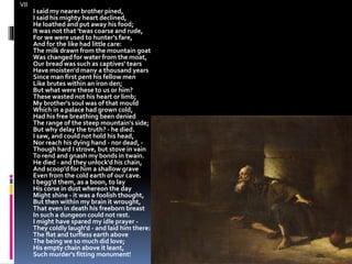 VII
I said my nearer brother pined,
I said his mighty heart declined,
He loathed and put away his food;
It was not that 'twas coarse and rude,
For we were used to hunter's fare,
And for the like had little care:
The milk drawn from the mountain goat
Was changed for water from the moat,
Our bread was such as captives' tears
Have moisten'd many a thousand years
Since man first pent his fellow men
Like brutes within an iron den;
But what were these to us or him?
These wasted not his heart or limb;
My brother's soul was of that mould
Which in a palace had grown cold,
Had his free breathing been denied
The range of the steep mountain's side;
But why delay the truth? - he died.
I saw, and could not hold his head,
Nor reach his dying hand - nor dead, -
Though hard I strove, but stove in vain
To rend and gnash my bonds in twain.
He died - and they unlock'd his chain,
And scoop'd for him a shallow grave
Even from the cold earth of our cave.
I begg'd them, as a boon, to lay
His corse in dust whereon the day
Might shine - it was a foolish thought,
But then within my brain it wrought,
That even in death his freeborn breast
In such a dungeon could not rest.
I might have spared my idle prayer -
They coldly laugh'd - and laid him there:
The flat and turfless earth above
The being we so much did love;
His empty chain above it leant,
Such murder's fitting monument!
 