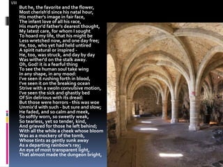 VIII
But he, the favorite and the flower,
Most cherish'd since his natal hour,
His mother's image in fair face,
The infant love of all his race,
His martyr'd father's dearest thought,
My latest care, for whom I sought
To hoard my life, that his might be
Less wretched now, and one day free;
He, too, who yet had held untired
A spirit natural or inspired -
He, too, was struck, and day by day
Was wither'd on the stalk away.
Oh, God! it is a fearful thing
To see the human soul take wing
In any shape, in any mood:
I've seen it rushing forth in blood,
I've seen it on the breaking ocean
Strive with a swoln convulsive motion,
I've seen the sick and ghastly bed
Of Sin delirious with its dread:
But those were horrors - this was woe
Unmix'd with such - but sure and slow;
He faded, and so calm and meek,
So softly worn, so sweetly weak,
So tearless, yet so tender, kind,
And grieved for those he left behind;
With all the while a cheek whose bloom
Was as a mockery of the tomb,
Whose tints as gently sunk away
As a departing rainbow's ray;
An eye of most transparent light,
That almost made the dungeon bright,
 