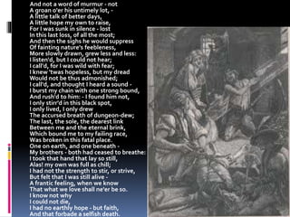 And not a word of murmur - not
A groan o'er his untimely lot, -
A little talk of better days,
A little hope my own to raise,
For I was sunk in silence - lost
In this last loss, of all the most;
And then the sighs he would suppress
Of fainting nature's feebleness,
More slowly drawn, grew less and less:
I listen'd, but I could not hear;
I call'd, for I was wild with fear;
I knew 'twas hopeless, but my dread
Would not be thus admonished;
I call'd, and thought I heard a sound -
I burst my chain with one strong bound,
And rush'd to him: - I found him not,
I only stirr'd in this black spot,
I only lived, I only drew
The accursed breath of dungeon-dew;
The last, the sole, the dearest link
Between me and the eternal brink,
Which bound me to my failing race,
Was broken in this fatal place.
One on earth, and one beneath -
My brothers - both had ceased to breathe:
I took that hand that lay so still,
Alas! my own was full as chill;
I had not the strength to stir, or strive,
But felt that I was still alive -
A frantic feeling, when we know
That what we love shall ne'er be so.
I know not why
I could not die,
I had no earthly hope - but faith,
And that forbade a selfish death.
 