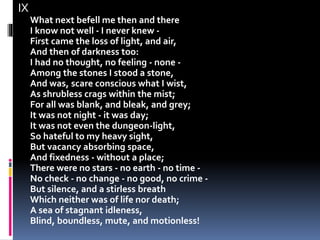 IX
What next befell me then and there
I know not well - I never knew -
First came the loss of light, and air,
And then of darkness too:
I had no thought, no feeling - none -
Among the stones I stood a stone,
And was, scare conscious what I wist,
As shrubless crags within the mist;
For all was blank, and bleak, and grey;
It was not night - it was day;
It was not even the dungeon-light,
So hateful to my heavy sight,
But vacancy absorbing space,
And fixedness - without a place;
There were no stars - no earth - no time -
No check - no change - no good, no crime -
But silence, and a stirless breath
Which neither was of life nor death;
A sea of stagnant idleness,
Blind, boundless, mute, and motionless!
 