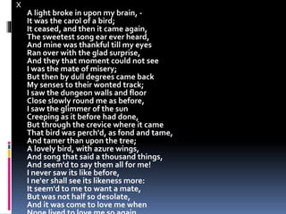 X
A light broke in upon my brain, -
It was the carol of a bird;
It ceased, and then it came again,
The sweetest song ear ever heard,
And mine was thankful till my eyes
Ran over with the glad surprise,
And they that moment could not see
I was the mate of misery;
But then by dull degrees came back
My senses to their wonted track;
I saw the dungeon walls and floor
Close slowly round me as before,
I saw the glimmer of the sun
Creeping as it before had done,
But through the crevice where it came
That bird was perch'd, as fond and tame,
And tamer than upon the tree;
A lovely bird, with azure wings,
And song that said a thousand things,
And seem'd to say them all for me!
I never saw its like before,
I ne'er shall see its likeness more:
It seem'd to me to want a mate,
But was not half so desolate,
And it was come to love me when
 