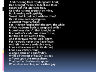 And cheering from my dungeon's brink,
Had brought me back to feel and think.
I know not if it late were free,
Or broke its cage to perch on mine,
But knowing well captivity.
Sweet bird! I could not wish for thine!
Or if it were, in winged guise,
A visitant from Paradise;
For - Heaven forgive that thought; the while
Which made me both to weep and smile -
I sometimes deem'd that it might be
My brother's soul come down to me;
But then at last away it flew,
And then 'twas mortal well I knew,
For he would never thus have flown,
And left me twice so doubly lone, -
Lone as the corse within its shroud,
Lone as a solitary cloud,
A single cloud on a sunny day,
While all the rest of heaven is clear,
A frown upon the atmosphere,
That hath no business to appear
When skies are blue, and earth is gay.
 
