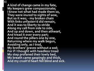 XI
A kind of change came in my fate,
My keepers grew compassionate;
I know not what had made them so,
They were inured to sights of woe,
But so it was; - my broken chain
With links unfasten'd did remain,
And it was to liberty to stride
Along my cell from side to side,
And up and down, and then athwart,
And tread it over every part;
And round the pillars one by one,
Returning where my walk begun,
Avoiding only, as I trod,
My brothers' graves without a sod;
For if I thought with heedless tread
My step profaned their lowly bed,
My breath came gaspingly and thick,
And my crush'd heart fell blind and sick.
 