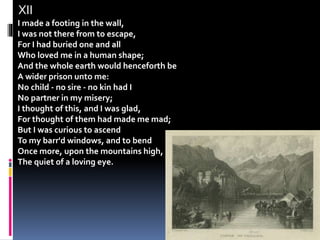 XII
I made a footing in the wall,
I was not there from to escape,
For I had buried one and all
Who loved me in a human shape;
And the whole earth would henceforth be
A wider prison unto me:
No child - no sire - no kin had I
No partner in my misery;
I thought of this, and I was glad,
For thought of them had made me mad;
But I was curious to ascend
To my barr'd windows, and to bend
Once more, upon the mountains high,
The quiet of a loving eye.
 