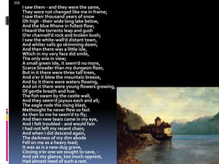 XIII
I saw them - and they were the same,
They were not changed like me in frame;
I saw their thousand years of snow
Oh high - their wide long lake below,
And the blue Rhone in fullest flow;
I heard the torrents leap and gush
O'er channell'd rock and broken bush;
I saw the white-wall'd distant town,
And whiter sails go skimming down;
And then there was a little isle,
Which in my very face did smile,
The only one in view;
A small green isle, it seem'd no more,
Scarce broader than my dungeon floor,
But in it there were three tall trees,
And o'er it blew the mountain breeze,
And by it there were waters flowing,
And on it there were young flowers growing,
Of gentle breath and hue.
The fish swam by the castle wall,
And they seem'd joyous each and all;
The eagle rode the rising blast,
Methought he never flew so fast
As then to me he seem'd to fly;
And then new tears came in my eye,
And I felt troubled - and would fain
I had not left my recent chain;
And when I did descend again,
The darkness of my dim abode
Fell on me as a heavy load;
It was as is a new-dug grave,
Closing o'er one we sought to save, -
And yet my glance, too much opprest,
Had almost need of such a rest.
 