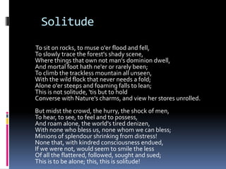 Solitude
To sit on rocks, to muse o'er flood and fell,
To slowly trace the forest's shady scene,
Where things that own not man's dominion dwell,
And mortal foot hath ne'er or rarely been;
To climb the trackless mountain all unseen,
With the wild flock that never needs a fold;
Alone o'er steeps and foaming falls to lean;
This is not solitude, 'tis but to hold
Converse with Nature's charms, and view her stores unrolled.
But midst the crowd, the hurry, the shock of men,
To hear, to see, to feel and to possess,
And roam alone, the world's tired denizen,
With none who bless us, none whom we can bless;
Minions of splendour shrinking from distress!
None that, with kindred consciousness endued,
If we were not, would seem to smile the less
Of all the flattered, followed, sought and sued;
This is to be alone; this, this is solitude!
 