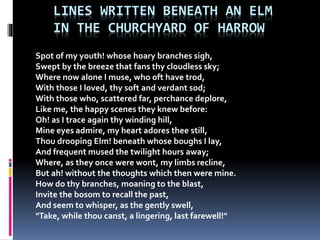 LINES WRITTEN BENEATH AN ELM
IN THE CHURCHYARD OF HARROW
Spot of my youth! whose hoary branches sigh,
Swept by the breeze that fans thy cloudless sky;
Where now alone I muse, who oft have trod,
With those I loved, thy soft and verdant sod;
With those who, scattered far, perchance deplore,
Like me, the happy scenes they knew before:
Oh! as I trace again thy winding hill,
Mine eyes admire, my heart adores thee still,
Thou drooping Elm! beneath whose boughs I lay,
And frequent mused the twilight hours away;
Where, as they once were wont, my limbs recline,
But ah! without the thoughts which then were mine.
How do thy branches, moaning to the blast,
Invite the bosom to recall the past,
And seem to whisper, as the gently swell,
"Take, while thou canst, a lingering, last farewell!"
 