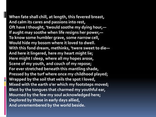 When fate shall chill, at length, this fevered breast,
And calm its cares and passions into rest,
Oft have I thought, 'twould soothe my dying hour,—
If aught may soothe when life resigns her power,—
To know some humbler grave, some narrow cell,
Would hide my bosom where it loved to dwell.
With this fond dream, methinks, 'twere sweet to die—
And here it lingered, here my heart might lie;
Here might I sleep, where all my hopes arose,
Scene of my youth, and couch of my repose;
For ever stretched beneath this mantling shade,
Pressed by the turf where once my childhood played;
Wrapped by the soil that veils the spot I loved,
Mixed with the earth o'er which my footsteps moved;
Blest by the tongues that charmed my youthful ear,
Mourned by the few my soul acknowledged here;
Deplored by those in early days allied,
And unremembered by the world beside.
 
