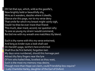 Oh! let that eye, which, wild as the gazelle’s,
Now brightly bold or beautifully shy,
Wins as it wanders, dazzles where it dwells,
Glance o’er this page, nor to my verse deny
That smile for which my breast might vainly sigh,
Could I to thee be ever more than friend:
This much, dear maid, accord; nor question why
To one so young my strain I would commend,
But bid me with my wreath one matchless lily blend.
Such is thy name with this my verse entwined;
And long as kinder eyes a look shall cast
On Harold’s page, Ianthe’s here enshrined
Shall thus be first beheld, forgotten last:
My days once numbered, should this homage past
Attract thy fairy fingers near the lyre
Of him who hailed thee, loveliest as thou wast,
Such is the most my memory may desire;
Though more than Hope can claim, could Friendship less require?
1 Lady Charlotte Harley, daughter of the Earl of Oxford.
 