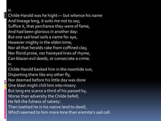 III.
Childe Harold was he hight:— but whence his name
And lineage long, it suits me not to say;
Suffice it, that perchance they were of fame,
And had been glorious in another day:
But one sad losel soils a name for aye,
However mighty in the olden time;
Nor all that heralds rake from coffined clay,
Nor florid prose, nor honeyed lines of rhyme,
Can blazon evil deeds, or consecrate a crime.
IV.
Childe Harold basked him in the noontide sun,
Disporting there like any other fly,
Nor deemed before his little day was done
One blast might chill him into misery.
But long ere scarce a third of his passed by,
Worse than adversity the Childe befell;
He felt the fulness of satiety:
Then loathed he in his native land to dwell,
Which seemed to him more lone than eremite’s sad cell.
 