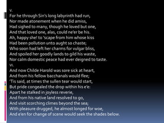 V.
For he through Sin’s long labyrinth had run,
Nor made atonement when he did amiss,
Had sighed to many, though he loved but one,
And that loved one, alas, could ne’er be his.
Ah, happy she! to ‘scape from him whose kiss
Had been pollution unto aught so chaste;
Who soon had left her charms for vulgar bliss,
And spoiled her goodly lands to gild his waste,
Nor calm domestic peace had ever deigned to taste.
VI.
And now Childe Harold was sore sick at heart,
And from his fellow bacchanals would flee;
’Tis said, at times the sullen tear would start,
But pride congealed the drop within his e’e:
Apart he stalked in joyless reverie,
And from his native land resolved to go,
And visit scorching climes beyond the sea;
With pleasure drugged, he almost longed for woe,
And e’en for change of scene would seek the shades below.
 