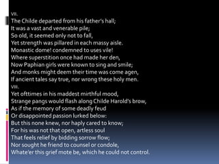 VII.
The Childe departed from his father’s hall;
It was a vast and venerable pile;
So old, it seemed only not to fall,
Yet strength was pillared in each massy aisle.
Monastic dome! condemned to uses vile!
Where superstition once had made her den,
Now Paphian girls were known to sing and smile;
And monks might deem their time was come agen,
If ancient tales say true, nor wrong these holy men.
VIII.
Yet ofttimes in his maddest mirthful mood,
Strange pangs would flash alongChilde Harold’s brow,
As if the memory of some deadly feud
Or disappointed passion lurked below:
But this none knew, nor haply cared to know;
For his was not that open, artless soul
That feels relief by bidding sorrow flow;
Nor sought he friend to counsel or condole,
Whate’er this grief mote be, which he could not control.
 