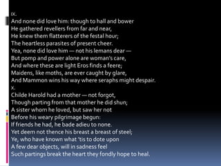 IX.
And none did love him: though to hall and bower
He gathered revellers from far and near,
He knew them flatterers of the festal hour;
The heartless parasites of present cheer.
Yea, none did love him — not his lemans dear —
But pomp and power alone are woman’s care,
And where these are light Eros finds a feere;
Maidens, like moths, are ever caught by glare,
And Mammon wins his way where seraphs might despair.
X.
Childe Harold had a mother — not forgot,
Though parting from that mother he did shun;
A sister whom he loved, but saw her not
Before his weary pilgrimage begun:
If friends he had, he bade adieu to none.
Yet deem not thence his breast a breast of steel;
Ye, who have known what ’tis to dote upon
A few dear objects, will in sadness feel
Such partings break the heart they fondly hope to heal.
 