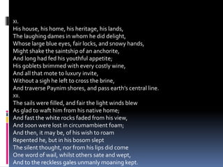 XI.
His house, his home, his heritage, his lands,
The laughing dames in whom he did delight,
Whose large blue eyes, fair locks, and snowy hands,
Might shake the saintship of an anchorite,
And long had fed his youthful appetite;
His goblets brimmed with every costly wine,
And all that mote to luxury invite,
Without a sigh he left to cross the brine,
And traverse Paynim shores, and pass earth’s central line.
XII.
The sails were filled, and fair the light winds blew
As glad to waft him from his native home;
And fast the white rocks faded from his view,
And soon were lost in circumambient foam;
And then, it may be, of his wish to roam
Repented he, but in his bosom slept
The silent thought, nor from his lips did come
One word of wail, whilst others sate and wept,
And to the reckless gales unmanly moaning kept.
 
