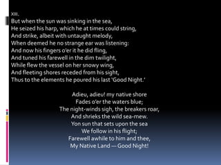 XIII.
But when the sun was sinking in the sea,
He seized his harp, which he at times could string,
And strike, albeit with untaught melody,
When deemed he no strange ear was listening:
And now his fingers o’er it he did fling,
And tuned his farewell in the dim twilight,
While flew the vessel on her snowy wing,
And fleeting shores receded from his sight,
Thus to the elements he poured his last ‘Good Night.’
Adieu, adieu! my native shore
Fades o’er the waters blue;
The night-winds sigh, the breakers roar,
And shrieks the wild sea-mew.
Yon sun that sets upon the sea
We follow in his flight;
Farewell awhile to him and thee,
My Native Land — Good Night!
 