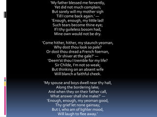 ‘My father blessed me fervently,
Yet did not much complain;
But sorely will my mother sigh
Till I come back again.’ —
‘Enough, enough, my little lad!
Such tears become thine eye;
If I thy guileless bosom had,
Mine own would not be dry.
‘Come hither, hither, my staunch yeoman,
Why dost thou look so pale?
Or dost thou dread a French foeman,
Or shiver at the gale?’ —
‘Deem’st thou I tremble for my life?
Sir Childe, I’m not so weak;
But thinking on an absent wife
Will blanch a faithful cheek.
‘My spouse and boys dwell near thy hall,
Along the bordering lake;
And when they on their father call,
What answer shall she make?’ —
‘Enough, enough, my yeoman good,
Thy grief let none gainsay;
But I, who am of lighter mood,
Will laugh to flee away.’
 