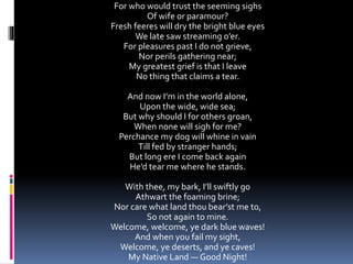For who would trust the seeming sighs
Of wife or paramour?
Fresh feeres will dry the bright blue eyes
We late saw streaming o’er.
For pleasures past I do not grieve,
Nor perils gathering near;
My greatest grief is that I leave
No thing that claims a tear.
And now I’m in the world alone,
Upon the wide, wide sea;
But why should I for others groan,
When none will sigh for me?
Perchance my dog will whine in vain
Till fed by stranger hands;
But long ere I come back again
He’d tear me where he stands.
With thee, my bark, I’ll swiftly go
Athwart the foaming brine;
Nor care what land thou bear’st me to,
So not again to mine.
Welcome, welcome, ye dark blue waves!
And when you fail my sight,
Welcome, ye deserts, and ye caves!
My Native Land — Good Night!
 