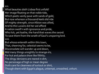XVI.
What beauties doth Lisboa first unfold!
Her image floating on that noble tide,
Which poets vainly pave with sands of gold,
But now whereon a thousand keels did ride
Of mighty strength, sinceAlbion was allied,
And to the Lusians did her aid afford
A nation swoll’n with ignorance and pride,
Who lick, yet loathe, the hand that waves the sword.
To save them from the wrath of Gaul’s unsparing lord.
XVII.
But whoso entereth within this town,
That, sheening far, celestial seems to be,
Disconsolate will wander up and down,
Mid many things unsightly to strange e’e;
For hut and palace show like filthily;
The dingy denizens are reared in dirt;
No personage of high or mean degree
Doth care for cleanness of surtout or shirt,
Though shent with Egypt’s plague, unkempt, unwashed, unhurt.
 