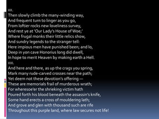 XX.
Then slowly climb the many-winding way,
And frequent turn to linger as you go,
From loftier rocks new loveliness survey,
And rest ye at ‘Our Lady’s House ofWoe;’
Where frugal monks their little relics show,
And sundry legends to the stranger tell:
Here impious men have punished been; and lo,
Deep in yon cave Honorius long did dwell,
In hope to merit Heaven by making earth a Hell.
XXI.
And here and there, as up the crags you spring,
Mark many rude-carved crosses near the path;
Yet deem not these devotion’s offering —
These are memorials frail of murderous wrath;
For wheresoe’er the shrieking victim hath
Poured forth his blood beneath the assassin’s knife,
Some hand erects a cross of mouldering lath;
And grove and glen with thousand such are rife
Throughout this purple land, where law secures not life!
 