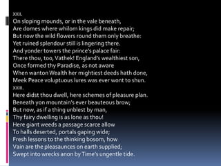 XXII.
On sloping mounds, or in the vale beneath,
Are domes where whilom kings did make repair;
But now the wild flowers round them only breathe:
Yet ruined splendour still is lingering there.
And yonder towers the prince’s palace fair:
There thou, too,Vathek! England’s wealthiest son,
Once formed thy Paradise, as not aware
When wantonWealth her mightiest deeds hath done,
Meek Peace voluptuous lures was ever wont to shun.
XXIII.
Here didst thou dwell, here schemes of pleasure plan.
Beneath yon mountain’s ever beauteous brow;
But now, as if a thing unblest by man,
Thy fairy dwelling is as lone as thou!
Here giant weeds a passage scarce allow
To halls deserted, portals gaping wide;
Fresh lessons to the thinking bosom, how
Vain are the pleasaunces on earth supplied;
Swept into wrecks anon byTime’s ungentle tide.
 