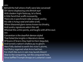 XXIV.
Behold the hall where chiefs were late convened!
Oh! dome displeasing unto British eye!
With diadem hight foolscap, lo! a fiend,
A little fiend that scoffs incessantly,
There sits in parchment robe arrayed, and by
His side is hung a seal and sable scroll,
Where blazoned glare names known to chivalry,
And sundry signatures adorn the roll,
Whereat the urchin points, and laughs with all his soul.
XXV.
Convention is the dwarfish demon styled
That foiled the knights in Marialva’s dome:
Of brains (if brains they had) he them beguiled,
And turned a nation’s shallow joy to gloom.
Here Folly dashed to earth the victor’s plume,
And Policy regained whatArms had lost:
For chiefs like ours in vain may laurels bloom!
Woe to the conquering, not the conquered host,
Since baffledTriumph droops on Lusitania’s coast.
 