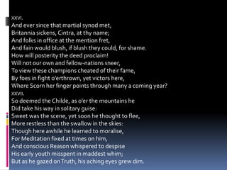 XXVI.
And ever since that martial synod met,
Britannia sickens, Cintra, at thy name;
And folks in office at the mention fret,
And fain would blush, if blush they could, for shame.
How will posterity the deed proclaim!
Will not our own and fellow-nations sneer,
To view these champions cheated of their fame,
By foes in fight o’erthrown, yet victors here,
Where Scorn her finger points through many a coming year?
XXVII.
So deemed the Childe, as o’er the mountains he
Did take his way in solitary guise:
Sweet was the scene, yet soon he thought to flee,
More restless than the swallow in the skies:
Though here awhile he learned to moralise,
For Meditation fixed at times on him,
And conscious Reason whispered to despise
His early youth misspent in maddest whim;
But as he gazed onTruth, his aching eyes grew dim.
 