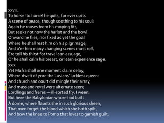 XXVIII.
To horse! to horse! he quits, for ever quits
A scene of peace, though soothing to his soul:
Again he rouses from his moping fits,
But seeks not now the harlot and the bowl.
Onward he flies, nor fixed as yet the goal
Where he shall rest him on his pilgrimage;
And o’er him many changing scenes must roll,
Ere toil his thirst for travel can assuage,
Or he shall calm his breast, or learn experience sage.
XXIX.
Yet Mafra shall one moment claim delay,
Where dwelt of yore the Lusians’ luckless queen;
And church and court did mingle their array,
And mass and revel were alternate seen;
Lordlings and freres — ill-sorted fry, I ween!
But here the Babylonian whore had built
A dome, where flaunts she in such glorious sheen,
That men forget the blood which she hath spilt,
And bow the knee to Pomp that loves to garnish guilt.
 