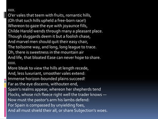 XXX.
O’er vales that teem with fruits, romantic hills,
(Oh that such hills upheld a free-born race!)
Whereon to gaze the eye with joyaunce fills,
Childe Harold wends through many a pleasant place.
Though sluggards deem it but a foolish chase,
And marvel men should quit their easy chair,
The toilsome way, and long, long league to trace.
Oh, there is sweetness in the mountain air
And life, that bloated Ease can never hope to share.
XXXI.
More bleak to view the hills at length recede,
And, less luxuriant, smoother vales extend:
Immense horizon-bounded plains succeed!
Far as the eye discerns, withouten end,
Spain’s realms appear, whereon her shepherds tend
Flocks, whose rich fleece right well the trader knows —
Now must the pastor’s arm his lambs defend:
For Spain is compassed by unyielding foes,
And all must shield their all, or share Subjection’s woes.
 