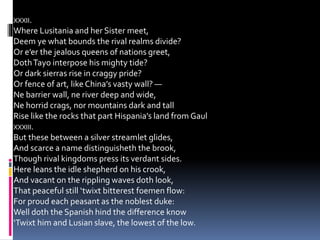 XXXII.
Where Lusitania and her Sister meet,
Deem ye what bounds the rival realms divide?
Or e’er the jealous queens of nations greet,
DothTayo interpose his mighty tide?
Or dark sierras rise in craggy pride?
Or fence of art, like China’s vasty wall? —
Ne barrier wall, ne river deep and wide,
Ne horrid crags, nor mountains dark and tall
Rise like the rocks that part Hispania’s land from Gaul
XXXIII.
But these between a silver streamlet glides,
And scarce a name distinguisheth the brook,
Though rival kingdoms press its verdant sides.
Here leans the idle shepherd on his crook,
And vacant on the rippling waves doth look,
That peaceful still ‘twixt bitterest foemen flow:
For proud each peasant as the noblest duke:
Well doth the Spanish hind the difference know
‘Twixt him and Lusian slave, the lowest of the low.
 