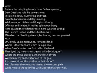 XXXIV.
But ere the mingling bounds have far been passed,
Dark Guadiana rolls his power along
In sullen billows, murmuring and vast,
So noted ancient roundelays among.
Whilome upon his banks did legions throng
Of Moor and Knight, in mailed splendour drest;
Here ceased the swift their race, here sunk the strong;
The Paynim turban and the Christian crest
Mixed on the bleeding stream, by floating hosts oppressed.
XXXV.
Oh, lovely Spain! renowned, romantic land!
Where is that standard which Pelagio bore,
When Cava’s traitor-sire first called the band
That dyed thy mountain-streams with Gothic gore?
Where are those bloody banners which of yore
Waved o’er thy sons, victorious to the gale,
And drove at last the spoilers to their shore?
Red gleamed the cross, and waned the crescent pale,
WhileAfric’s echoes thrilled with Moorish matrons’ wail.
 